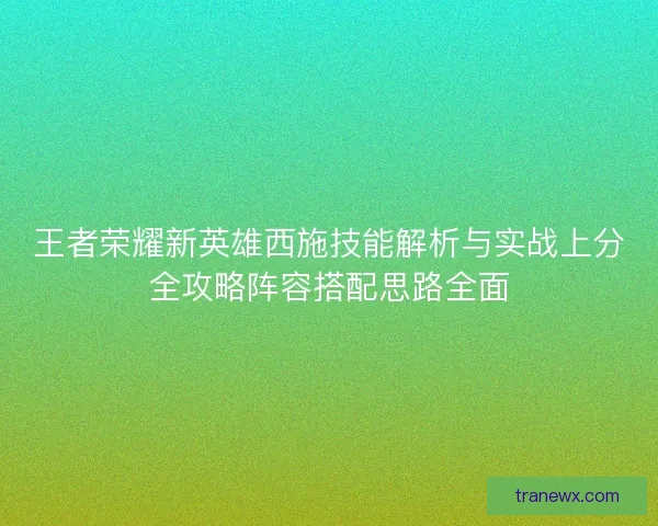 王者荣耀新英雄西施技能解析与实战上分全攻略阵容搭配思路全面