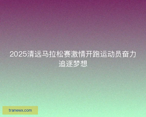 2025清远马拉松赛激情开跑运动员奋力追逐梦想