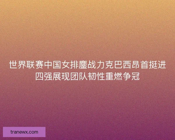 世界联赛中国女排鏖战力克巴西昂首挺进四强展现团队韧性重燃争冠