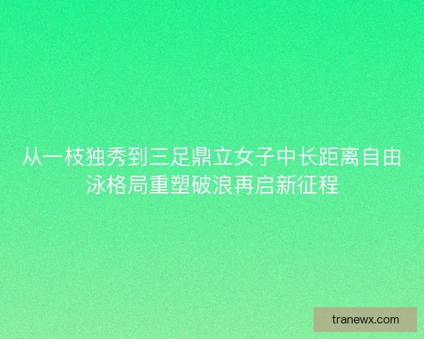 从一枝独秀到三足鼎立女子中长距离自由泳格局重塑破浪再启新征程