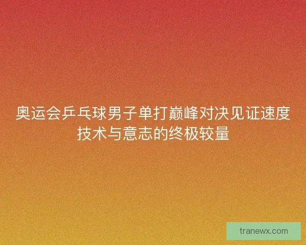 奥运会乒乓球男子单打巅峰对决见证速度技术与意志的终极较量
