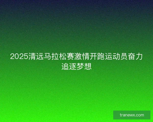 2025清远马拉松赛激情开跑运动员奋力追逐梦想