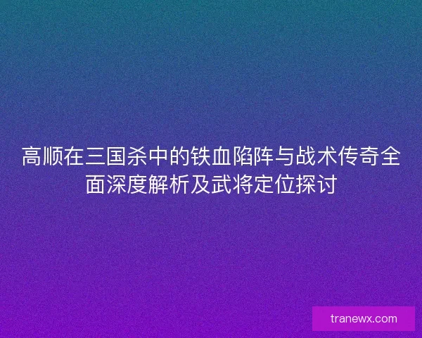 高顺在三国杀中的铁血陷阵与战术传奇全面深度解析及武将定位探讨