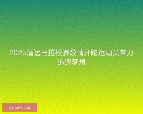2025清远马拉松赛激情开跑运动员奋力追逐梦想