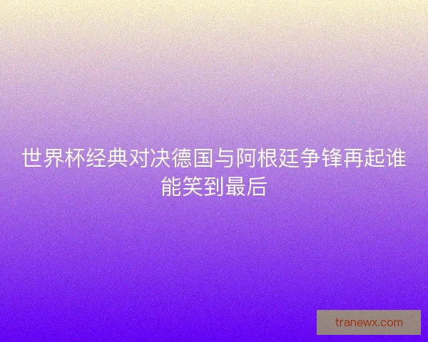 世界杯经典对决德国与阿根廷争锋再起谁能笑到最后