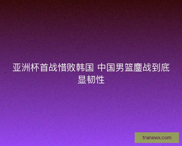 亚洲杯首战惜败韩国 中国男篮鏖战到底显韧性