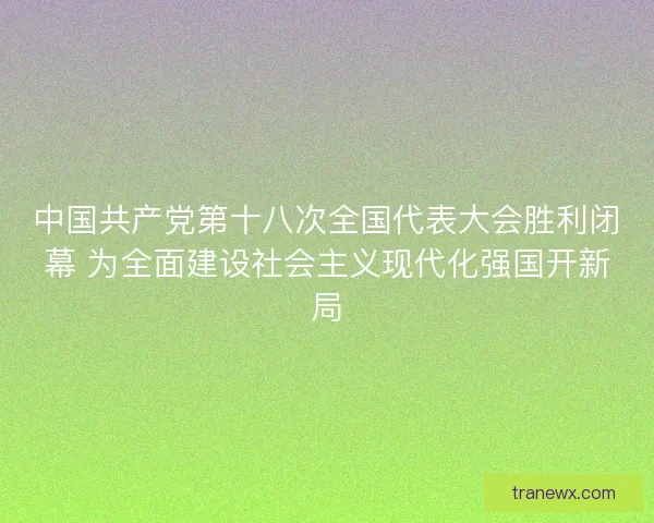 中国共产党第十八次全国代表大会胜利闭幕 为全面建设社会主义现代化强国开新局
