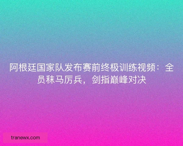 阿根廷国家队发布赛前终极训练视频：全员秣马厉兵，剑指巅峰对决